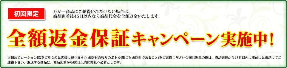 初回限定 全額返金保証キャンペーン ※初めてローションEXをご注文のお客様に限ります◇ 未開封の2 本をご返送ください◇商品返品の際は、商品到着から45日以内に事前にお電話にてご連絡下さい。
返送する商品は、商品到着から60日以内に弊社へ必着とします。
