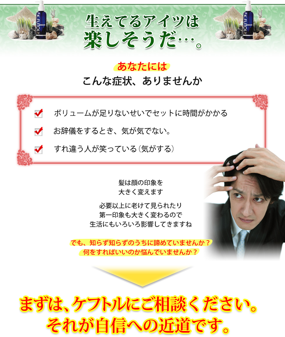 生えてるアイツは楽しそうだ。あなたにはこんな症状ありませんか？・ボリュームが足りないせいでセットに時間が掛かる・お辞儀をする時気が気でない・すれ違う人が笑っている(気がする)。髪は顔の印象を大きく変えます。必要以上に老けて見られたり、第一印象も大きく変わるので生活にもいろいろ影響してきますよね。でも、知らず知らずのうちに諦めていませんか？何をすればいいか悩んでいませんか？まずはケフトルにご相談下さい。それが自信への近道です。