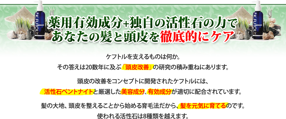 薬用有効成分+独自の活性石の力であなたの髪と頭皮を徹底的にケア。　ケフトルを支えるものは何か。その答えは20数年に及ぶ「頭皮改善」研究の積み重ねにあります。頭皮の改善をコンセプトに開発されたケフトには、活性石ベントナイトと厳選した美容成分、有効成分が適切に配合されています。髪の大地頭皮の改善から始める育毛法だから、髪を元気に育てるのです。使われる活性石は8種類を超えます。