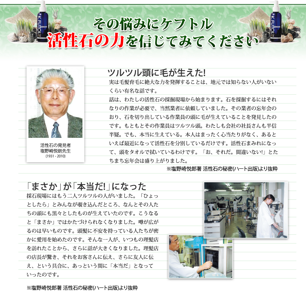 その悩みにケフトル。活性石の力を信じてみてください。「ツルツル頭に毛が生えた」実は毛髪育毛に絶大な力を発揮することは、地元では知らない人がいないくらい有名な話です。
話は、わたしの活性石の採掘現場から始まります。石を採掘するにはそれなりの作業が必要で、当然業者に依頼していました。その業者の忘年会のおり、石を切り出している作業員の頭に毛が生えていることを発見したのです。もともとその作業員はツルツル頭。わたしも会社の社長さんも半信半疑。でも、本当に生えている。本人はまったく心当たりがなく、あるといえば最近になって活性石を分別しているだけです。活性石まみれになって、頭をタオルで拭いているわけです。「お、それだ。間違いない!」とたちまち忘年会は盛り上がりました。「『まさか』が『本当だ！』になった」採石現場にはもう二人ツルツルの人がいました。「ひょっとしたら」とみんなが覗き込んだところ、なんとその人たちの頭にも黒々としたものが生えていたのです。こうなると「まさか」ではかたづけられなくなりました。噂が広がるのは早いものです。頭髪に不安を持っている人たちが密かに愛用を始めたのです。そんな一人が、いつもの理髪店を訪れたことから、さらに話が大きくなりました。理髪店の店長が驚き、それをお客さんに伝え、さらに友人に伝え、という具合に、あっという間に「本当だ」となっていったのです。