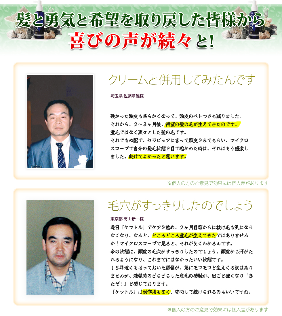髪と勇気と希望を取り戻した皆様から
喜びの声が続々と! クリームと併用してみたんです。埼玉県 佐藤章雄様　硬かった頭皮も柔らかくなって、頭皮のベトつきも減りました。
それから、２～３ヶ月後、待望の髪の毛が生えてきたのです。
産毛ではなく黒々とした髪の毛です。
それでも心配で、セラピュアに言って頭皮をみてもらい、マイクロスコープで自分の発毛状態を目で確かめた時は、それはもう感激しました。続けてよかったと思います。　毛穴がすっきりしたのでしょう　東京都 高山新一様　毎日「ケフトル」でケアを始め、２ヶ月目頃からは抜け毛も気にならなくなり、なんと、ところどころ産毛が生えてきたではありませんか！マイクロスコープで見ると、それが良くわかるんです。
今の状態は、頭皮の毛穴がすっきりしたのでしょう、頭皮から汗がたれるようになり、これまでにはなかったいい状態です。
15年近くもほっておいた頭髪が、急にモコモコと生えくる訳はありませんが、洗髪時のざらざらした産毛の感触が、日ごと強くなり「きたぞ！」と感じております。
「ケフトル」は副作用もなく、安心して続けられるのもいいですね。