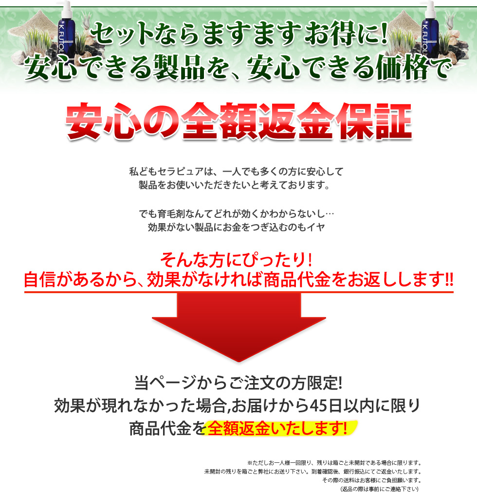 3本セットでますますお得に!
安心できる製品を、安心できる価格で。安心の全額返金保証。私どもセラピュアは、一人でも多くの方に安心して
製品をお使いいただきたいと考えております。でも育毛剤なんてどれが効くかわからないし…
効果がない製品にお金をつぎ込むのもイヤ。そんな方にぴったり！
自信があるから、効果がなければ商品代金をお返しします!!
効果が現れなかった場合,お届けから45日以内に限り
商品代を全額返金いたします!※ただしお一人様一回限り、残りは未開封である場合に限ります。
未開封の残りを弊社にお送り下さい。到着確認後、銀行振込にてご返金いたします。
その際の送料はお客様にご負担願います。
(返品の際は事前にご連絡下さい)　